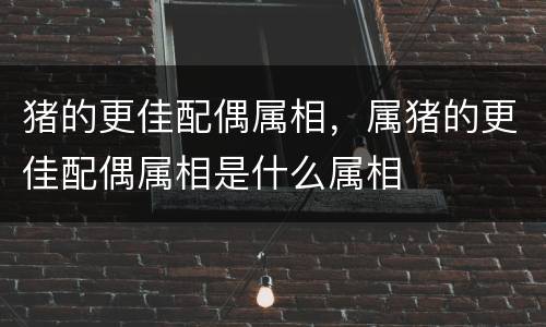猪的更佳配偶属相，属猪的更佳配偶属相是什么属相