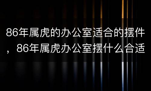86年属虎的办公室适合的摆件，86年属虎办公室摆什么合适