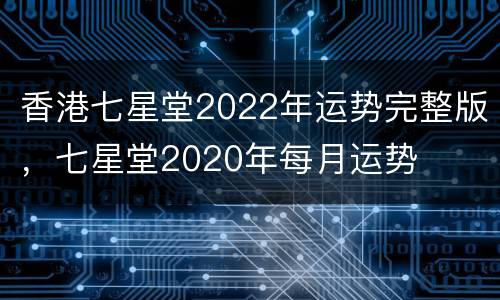 香港七星堂2022年运势完整版，七星堂2020年每月运势
