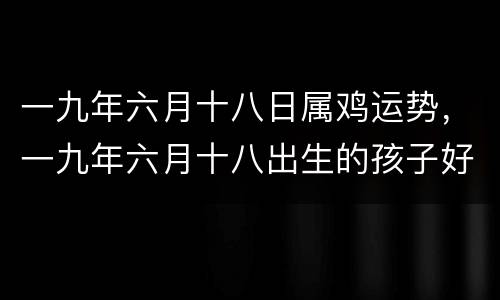 一九年六月十八日属鸡运势，一九年六月十八出生的孩子好吗