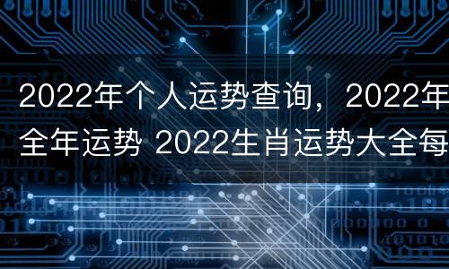 2022年个人运势查询，2022年全年运势 2022生肖运势大全每月运程