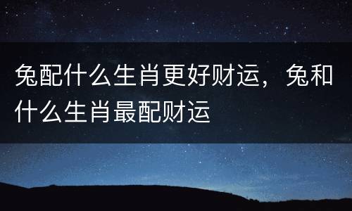 兔配什么生肖更好财运，兔和什么生肖最配财运