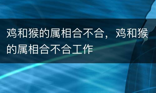 鸡和猴的属相合不合，鸡和猴的属相合不合工作