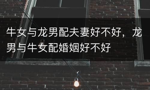 牛女与龙男配夫妻好不好，龙男与牛女配婚姻好不好