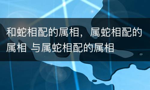 和蛇相配的属相，属蛇相配的属相 与属蛇相配的属相
