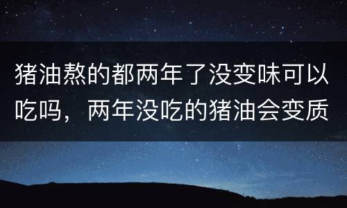 猪油熬的都两年了没变味可以吃吗，两年没吃的猪油会变质吗
