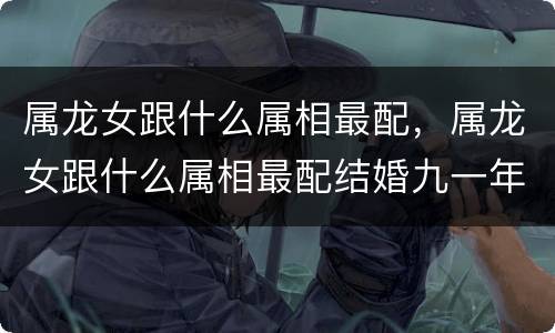 属龙女跟什么属相最配，属龙女跟什么属相最配结婚九一年是属什么