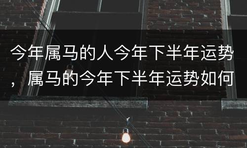 今年属马的人今年下半年运势，属马的今年下半年运势如何