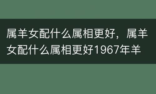 属羊女配什么属相更好，属羊女配什么属相更好1967年羊