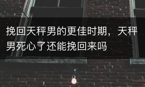 挽回天秤男的更佳时期，天秤男死心了还能挽回来吗