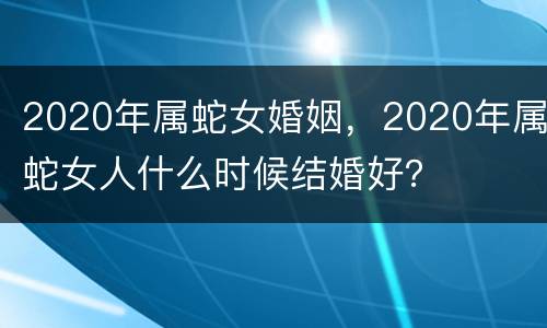 2020年属蛇女婚姻，2020年属蛇女人什么时候结婚好？
