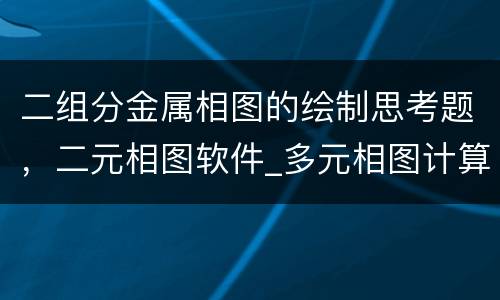 二组分金属相图的绘制思考题，二元相图软件_多元相图计算方法及