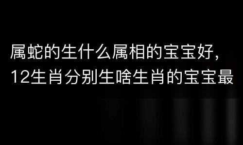 属蛇的生什么属相的宝宝好，12生肖分别生啥生肖的宝宝最好