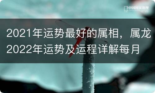 2021年运势最好的属相，属龙2022年运势及运程详解每月