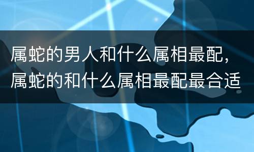 属蛇的男人和什么属相最配，属蛇的和什么属相最配最合适呢