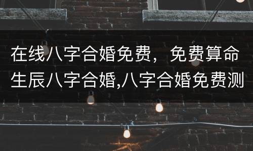 在线八字合婚免费，免费算命生辰八字合婚,八字合婚免费测试