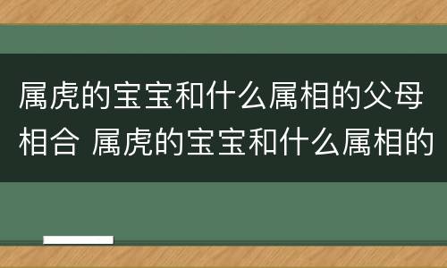 属虎的宝宝和什么属相的父母相合 属虎的宝宝和什么属相的父母相合好