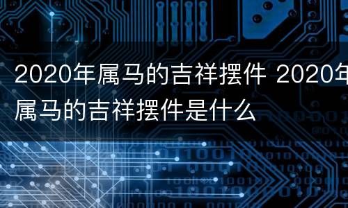 2020年属马的吉祥摆件 2020年属马的吉祥摆件是什么