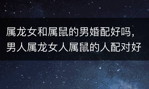 属龙女和属鼠的男婚配好吗，男人属龙女人属鼠的人配对好吗？