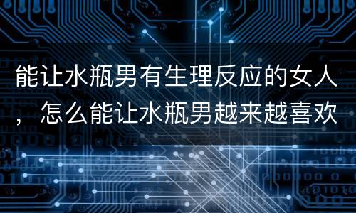 能让水瓶男有生理反应的女人，怎么能让水瓶男越来越喜欢你？