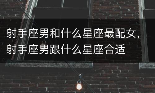 射手座男和什么星座最配女，射手座男跟什么星座合适