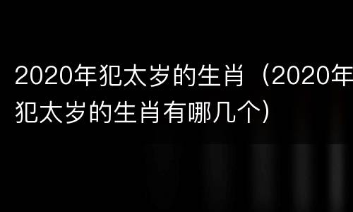 2020年犯太岁的生肖（2020年犯太岁的生肖有哪几个）