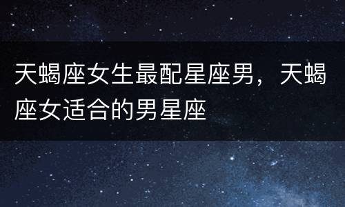 天蝎座女生最配星座男，天蝎座女适合的男星座