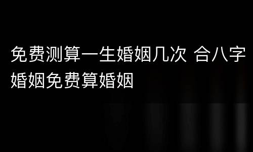 免费测算一生婚姻几次 合八字婚姻免费算婚姻