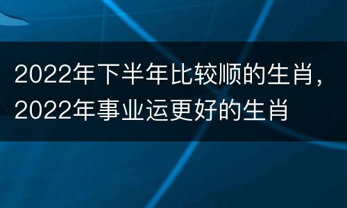 2022年下半年比较顺的生肖，2022年事业运更好的生肖