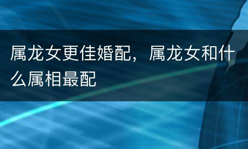 属龙女更佳婚配，属龙女和什么属相最配