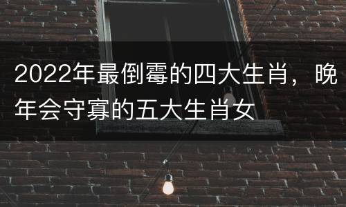 2022年最倒霉的四大生肖，晚年会守寡的五大生肖女