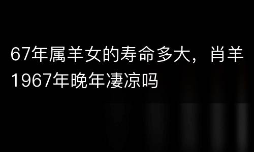 67年属羊女的寿命多大，肖羊1967年晚年凄凉吗