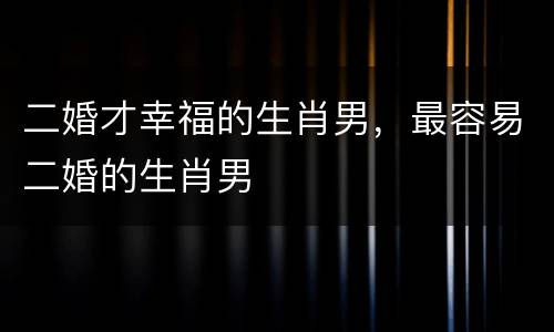 二婚才幸福的生肖男，最容易二婚的生肖男