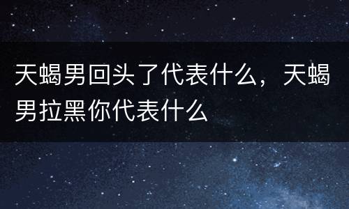 天蝎男回头了代表什么，天蝎男拉黑你代表什么