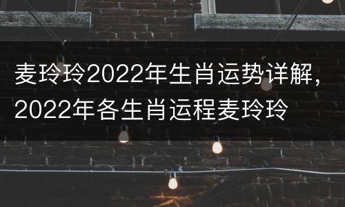 麦玲玲2022年生肖运势详解，2022年各生肖运程麦玲玲