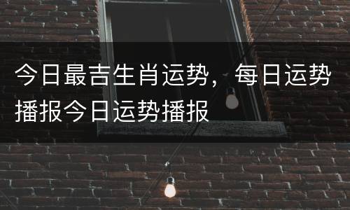 今日最吉生肖运势，每日运势播报今日运势播报