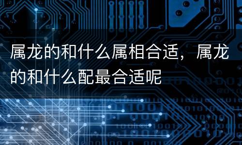 属龙的和什么属相合适，属龙的和什么配最合适呢