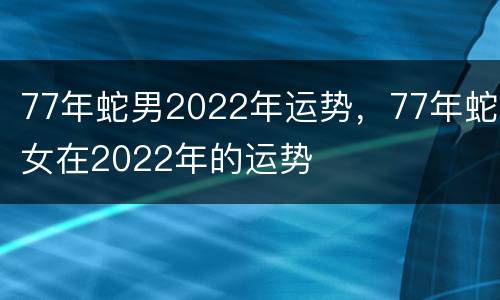 77年蛇男2022年运势，77年蛇女在2022年的运势