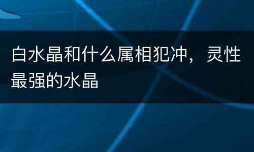 白水晶和什么属相犯冲，灵性最强的水晶