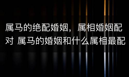 属马的绝配婚姻，属相婚姻配对 属马的婚姻和什么属相最配