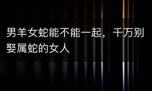 男羊女蛇能不能一起，千万别娶属蛇的女人