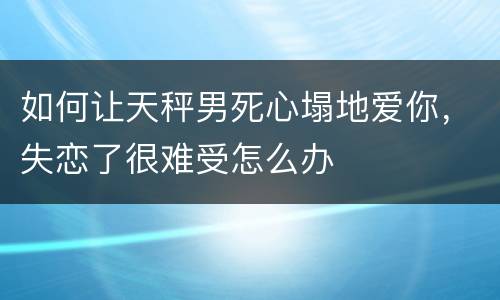 如何让天秤男死心塌地爱你，失恋了很难受怎么办
