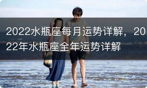 2022水瓶座每月运势详解，2022年水瓶座全年运势详解