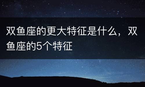 双鱼座的更大特征是什么，双鱼座的5个特征