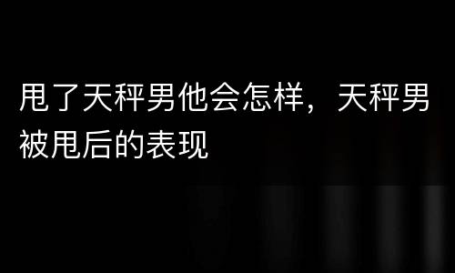 甩了天秤男他会怎样，天秤男被甩后的表现