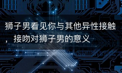 狮子男看见你与其他异性接触，接吻对狮子男的意义