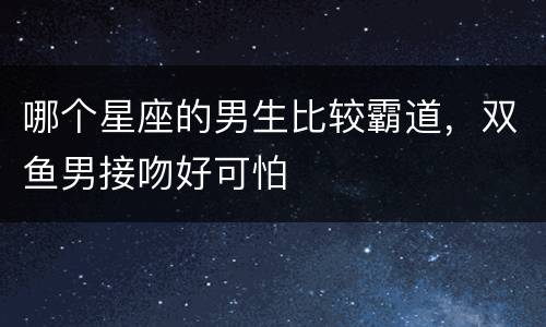 哪个星座的男生比较霸道，双鱼男接吻好可怕