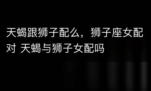 天蝎跟狮子配么，狮子座女配对 天蝎与狮子女配吗