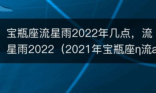 宝瓶座流星雨2022年几点，流星雨2022（2021年宝瓶座η流星雨怎么看）