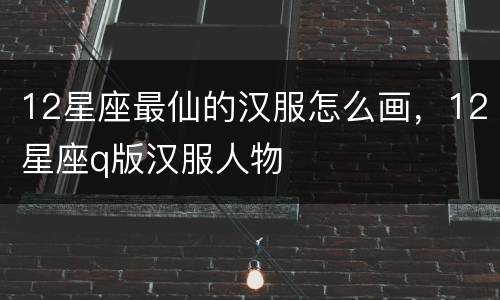 12星座最仙的汉服怎么画，12星座q版汉服人物